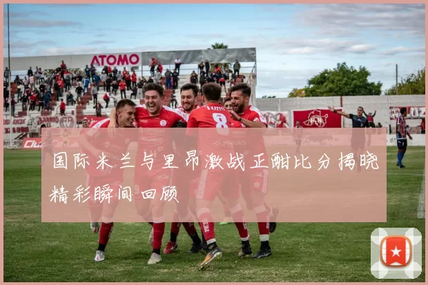 国际米兰与里昂激战正酣比分揭晓精彩瞬间回顾