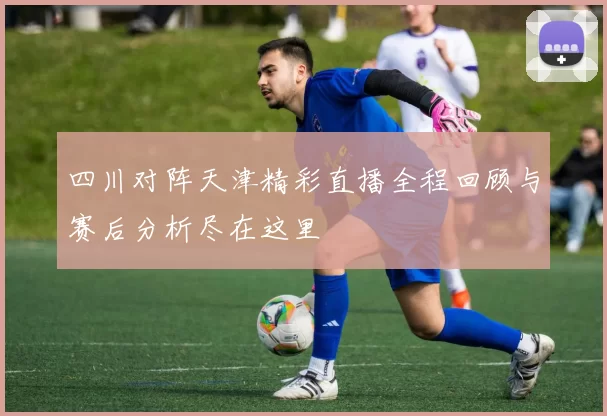 四川对阵天津精彩直播全程回顾与赛后分析尽在这里