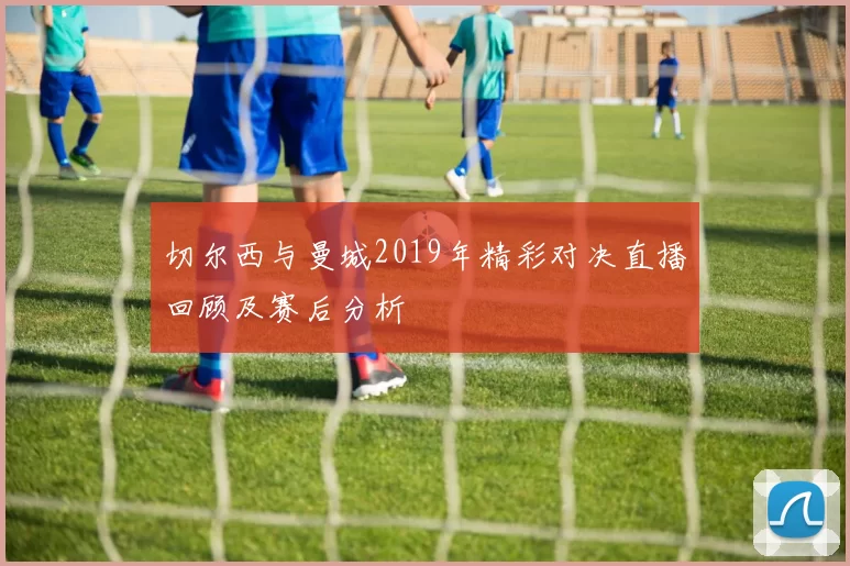 切尔西与曼城2019年精彩对决直播回顾及赛后分析