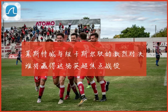 莱斯特城与纽卡斯尔联的激烈对决谁将赢得这场英超焦点战役