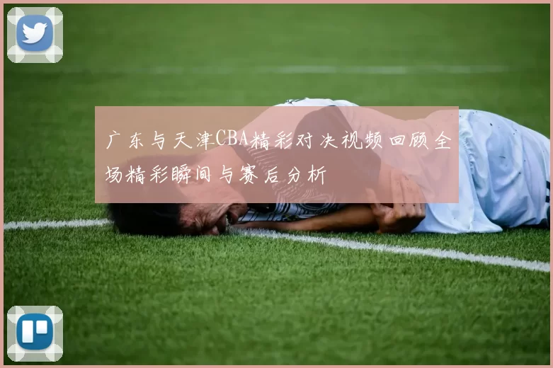 广东与天津CBA精彩对决视频回顾全场精彩瞬间与赛后分析