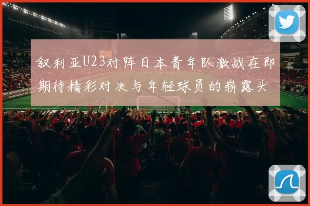 叙利亚U23对阵日本青年队激战在即期待精彩对决与年轻球员的崭露头角